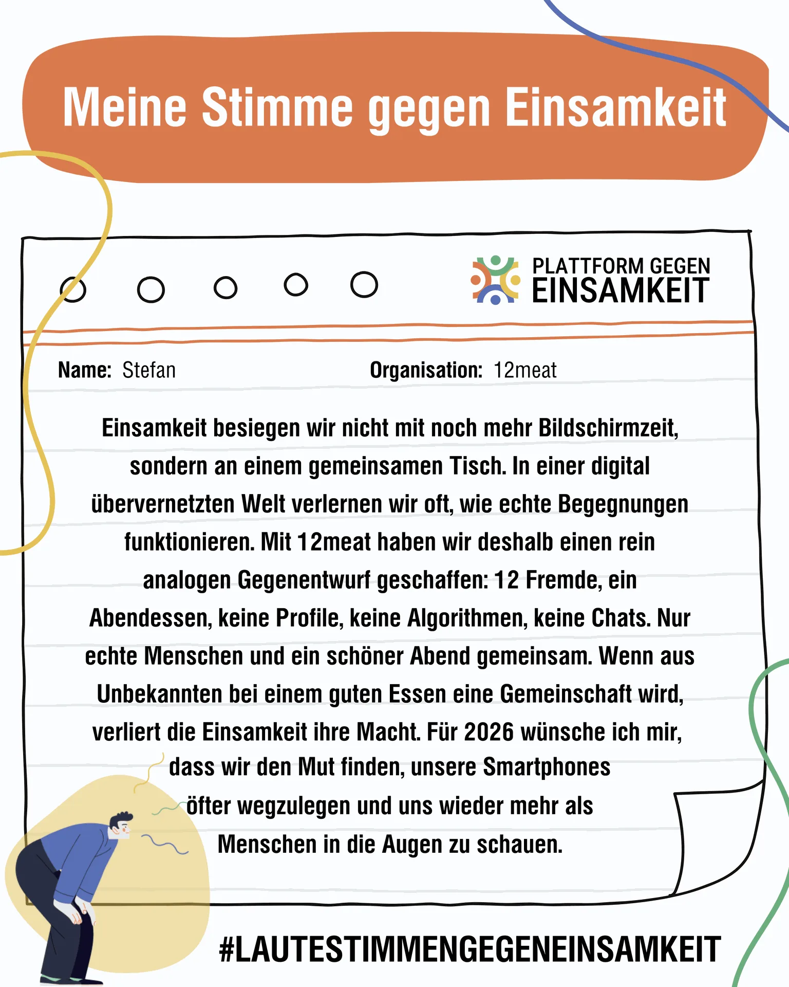 Einsamkeit besiegen wir nicht mit noch mehr Bildschirmzeit, sondern an einem gemeinsamen Tisch. In einer digital übervernetzten Welt verlernen wir oft, wie echte Begegnungen funktionieren. Mit 12meat haben wir deshalb einen rein analogen Gegenentwurf geschaffen: 12 Fremde, ein Abendessen, keine Profile, keine Algorithmen, keine Chats. Nur echte Menschen und ein schöner Abend gemeinsam. Wenn aus Unbekannten bei einem guten Essen eine Gemeinschaft wird, verliert die Einsamkeit ihre Macht. Für 2026 wünsche ich mir, dass wir den Mut finden, unsere Smartphones öfter wegzulegen und uns wieder mehr als Menschen in die Augen zu schauen. #LAUTESTIMMENGEGENEINSAMKEIT